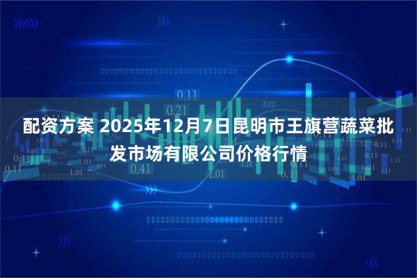 配资方案 2025年12月7日昆明市王旗营蔬菜批发市场有限公司价格行情