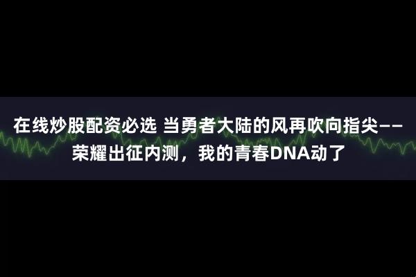 在线炒股配资必选 当勇者大陆的风再吹向指尖——荣耀出征内测，我的青春DNA动了