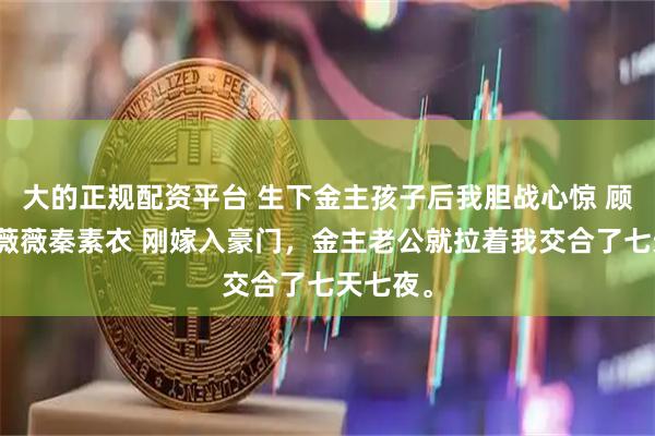 大的正规配资平台 生下金主孩子后我胆战心惊 顾景寒宋薇薇秦素衣 刚嫁入豪门，金主老公就拉着我交合了七天七夜。