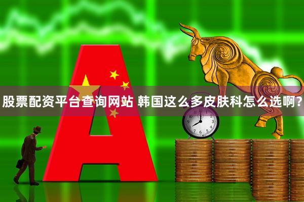 股票配资平台查询网站 韩国这么多皮肤科怎么选啊？